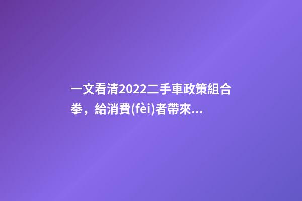 一文看清2022二手車政策組合拳，給消費(fèi)者帶來了什么？